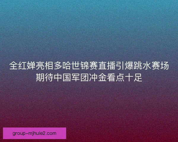 全红婵亮相多哈世锦赛直播引爆跳水赛场期待中国军团冲金看点十足