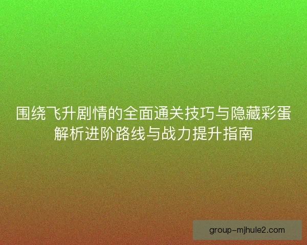 围绕飞升剧情的全面通关技巧与隐藏彩蛋解析进阶路线与战力提升指南