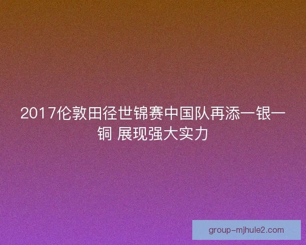 2017伦敦田径世锦赛中国队再添一银一铜 展现强大实力