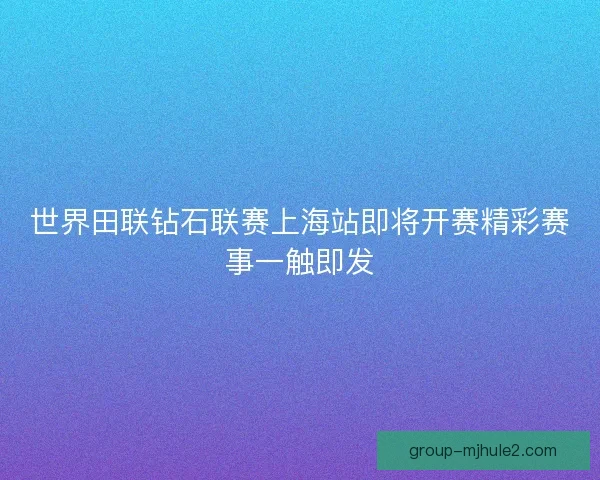 世界田联钻石联赛上海站即将开赛精彩赛事一触即发